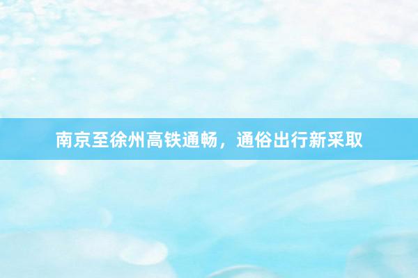 南京至徐州高铁通畅，通俗出行新采取