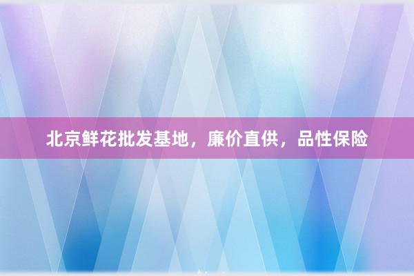 北京鲜花批发基地，廉价直供，品性保险