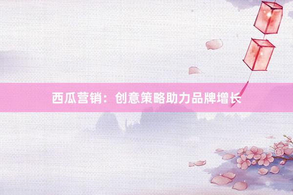 西瓜营销：创意策略助力品牌增长